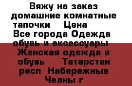 Вяжу на заказ домашние комнатные тапочки. › Цена ­ 800 - Все города Одежда, обувь и аксессуары » Женская одежда и обувь   . Татарстан респ.,Набережные Челны г.